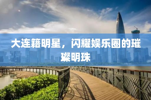 大連籍明星，閃耀娛樂圈的璀璨明珠