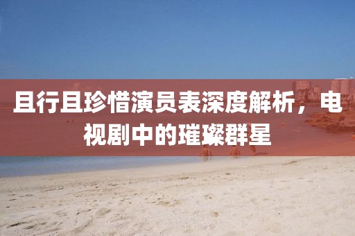 且行且珍惜演員表深度解析，電視劇中的璀璨群星