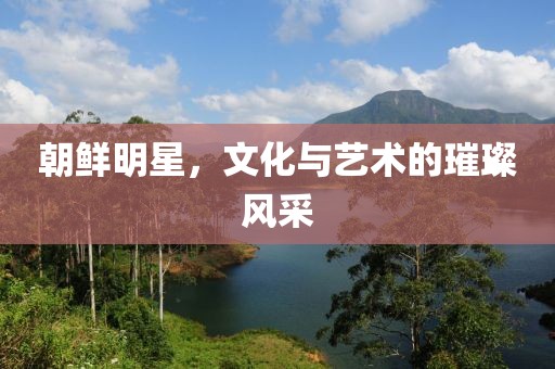 朝鮮明星，文化與藝術(shù)的璀璨風(fēng)采