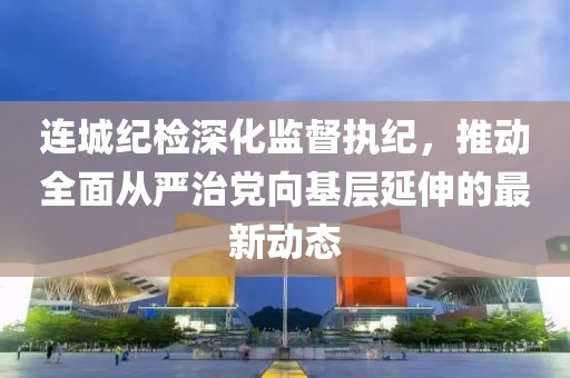 連城紀檢深化監(jiān)督執(zhí)紀，推動全面從嚴治黨向基層延伸的最新動態(tài)