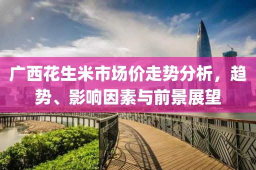 廣西花生米市場價走勢分析，趨勢、影響因素與前景展望