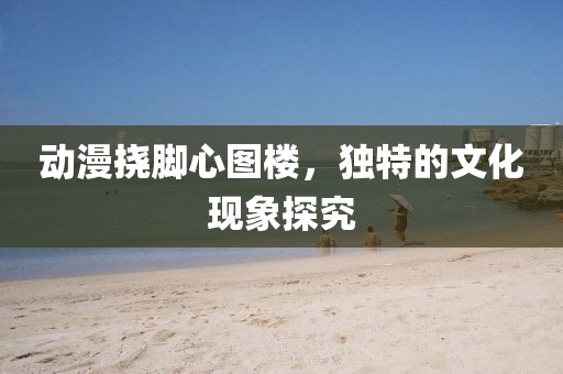 動漫撓腳心圖樓，獨(dú)特的文化現(xiàn)象探究