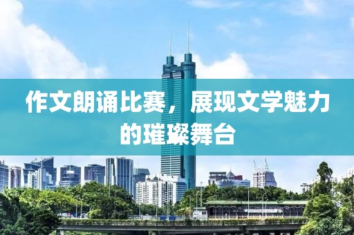 作文朗誦比賽，展現(xiàn)文學(xué)魅力的璀璨舞臺