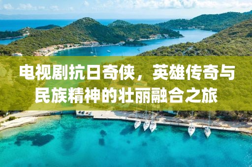 電視劇抗日奇?zhèn)b，英雄傳奇與民族精神的壯麗融合之旅