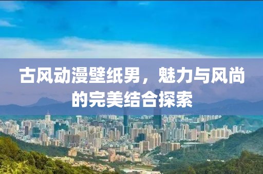 古風動漫壁紙男，魅力與風尚的完美結合探索