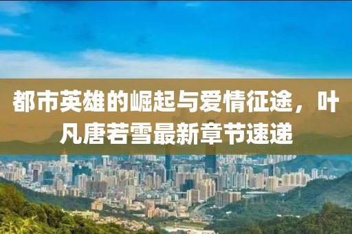 都市英雄的崛起與愛(ài)情征途，葉凡唐若雪最新章節(jié)速遞