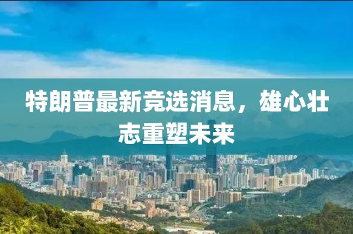 特朗普最新競選消息，雄心壯志重塑未來