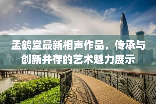 孟鶴堂最新相聲作品，傳承與創(chuàng)新并存的藝術(shù)魅力展示