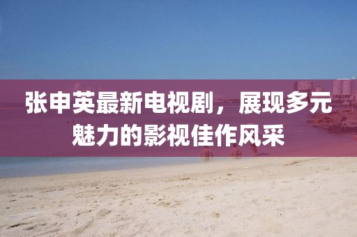 張申英最新電視劇，展現(xiàn)多元魅力的影視佳作風(fēng)采