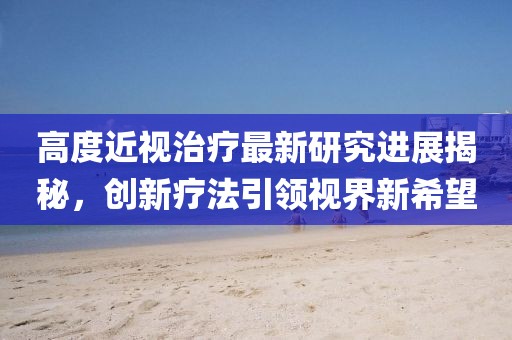 高度近視治療最新研究進(jìn)展揭秘，創(chuàng)新療法引領(lǐng)視界新希望