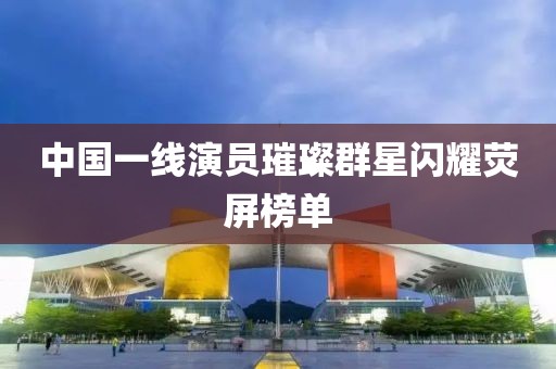 中國(guó)一線演員璀璨群星閃耀熒屏榜單