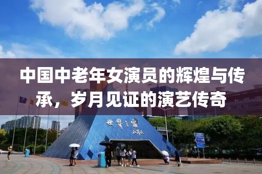 中國中老年女演員的輝煌與傳承，歲月見證的演藝傳奇