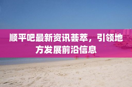 順平吧最新資訊薈萃，引領(lǐng)地方發(fā)展前沿信息