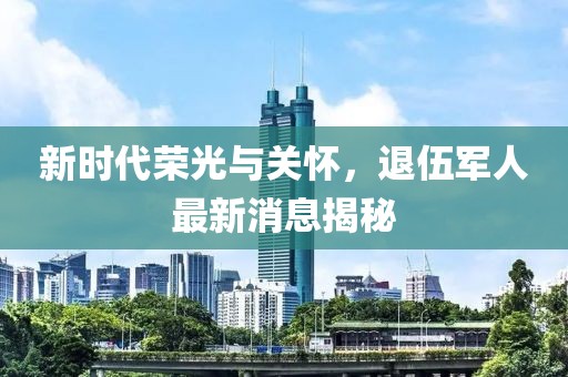 新時(shí)代榮光與關(guān)懷，退伍軍人最新消息揭秘