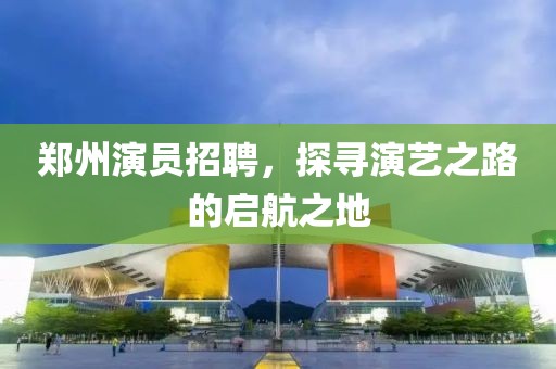 鄭州演員招聘，探尋演藝之路的啟航之地