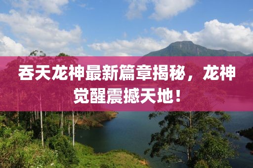 吞天龍神最新篇章揭秘，龍神覺醒震撼天地！