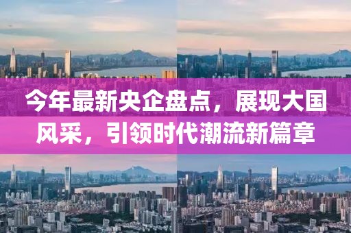 今年最新央企盤點(diǎn)，展現(xiàn)大國風(fēng)采，引領(lǐng)時代潮流新篇章