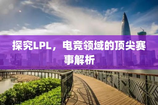 探究LPL，電競領(lǐng)域的頂尖賽事解析