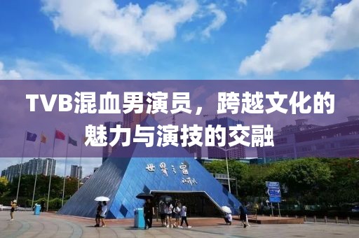 TVB混血男演員，跨越文化的魅力與演技的交融
