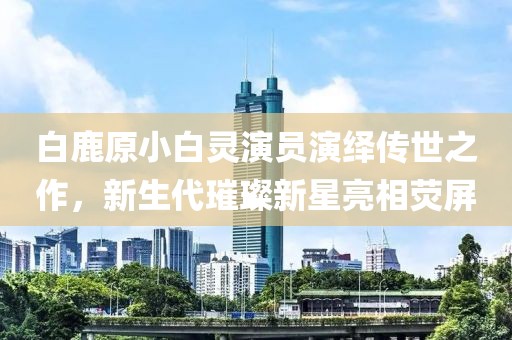 白鹿原小白靈演員演繹傳世之作，新生代璀璨新星亮相熒屏