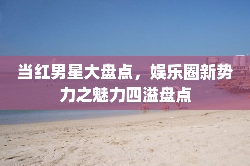 當(dāng)紅男星大盤點(diǎn)，娛樂圈新勢力之魅力四溢盤點(diǎn)