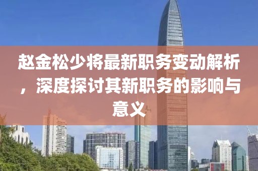 趙金松少將最新職務變動解析，深度探討其新職務的影響與意義
