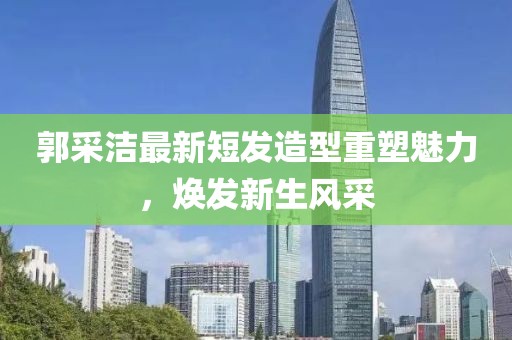 郭采潔最新短發(fā)造型重塑魅力，煥發(fā)新生風(fēng)采