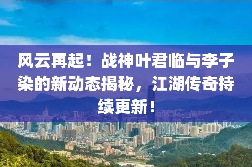 風(fēng)云再起！戰(zhàn)神葉君臨與李子染的新動態(tài)揭秘，江湖傳奇持續(xù)更新！