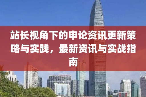 站長視角下的申論資訊更新策略與實(shí)踐，最新資訊與實(shí)戰(zhàn)指南