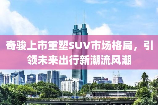 奇駿上市重塑SUV市場格局，引領(lǐng)未來出行新潮流風(fēng)潮