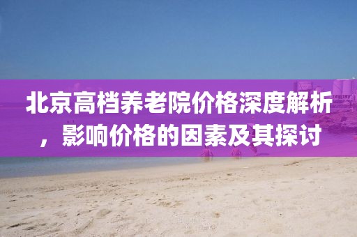 北京高檔養(yǎng)老院價(jià)格深度解析，影響價(jià)格的因素及其探討