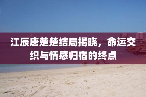 江辰唐楚楚結(jié)局揭曉，命運(yùn)交織與情感歸宿的終點(diǎn)