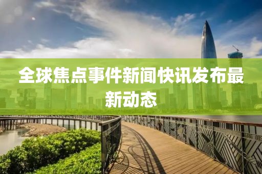 全球焦點(diǎn)事件新聞快訊發(fā)布最新動(dòng)態(tài)