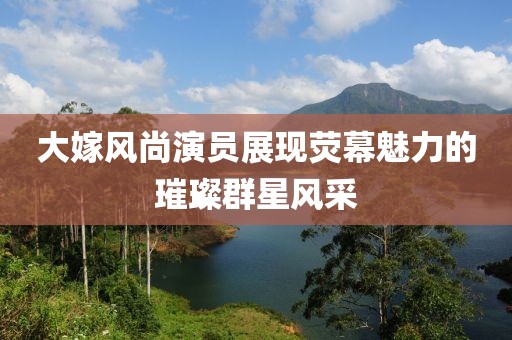 大嫁風(fēng)尚演員展現(xiàn)熒幕魅力的璀璨群星風(fēng)采