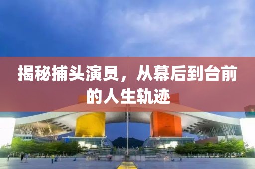 揭秘捕頭演員，從幕后到臺(tái)前的人生軌跡