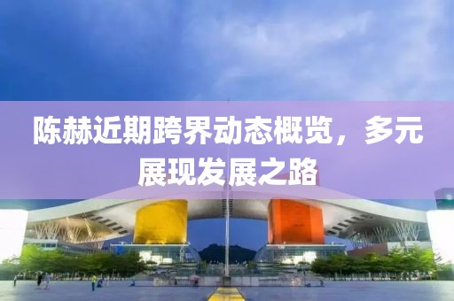 陳赫近期跨界動(dòng)態(tài)概覽，多元展現(xiàn)發(fā)展之路