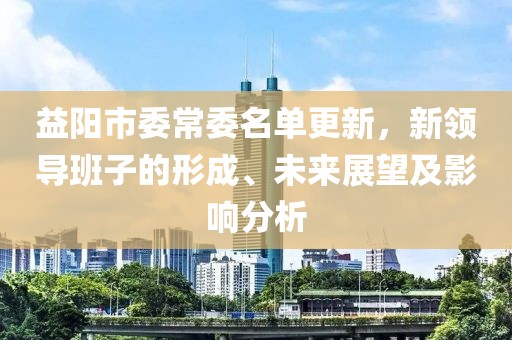 益陽市委常委名單更新，新領(lǐng)導(dǎo)班子的形成、未來展望及影響分析