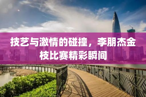 技藝與激情的碰撞，李朋杰金枝比賽精彩瞬間