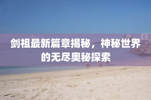 劍祖最新篇章揭秘，神秘世界的無盡奧秘探索