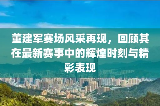 董建軍賽場風(fēng)采再現(xiàn)，回顧其在最新賽事中的輝煌時刻與精彩表現(xiàn)