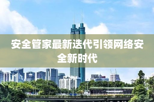 安全管家最新迭代引領(lǐng)網(wǎng)絡(luò)安全新時(shí)代