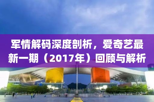軍情解碼深度剖析，愛(ài)奇藝最新一期（2017年）回顧與解析