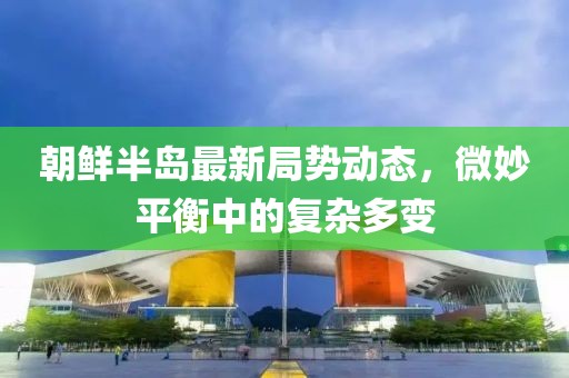 朝鮮半島最新局勢動(dòng)態(tài)，微妙平衡中的復(fù)雜多變