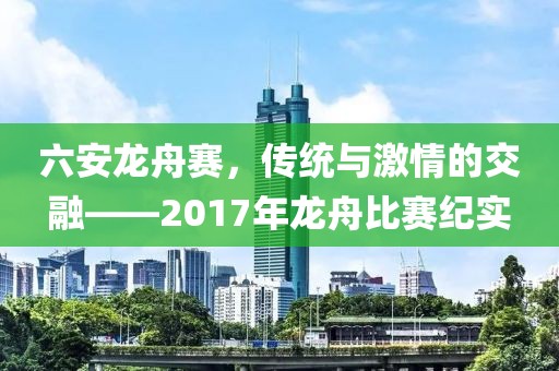 六安龍舟賽，傳統(tǒng)與激情的交融——2017年龍舟比賽紀實