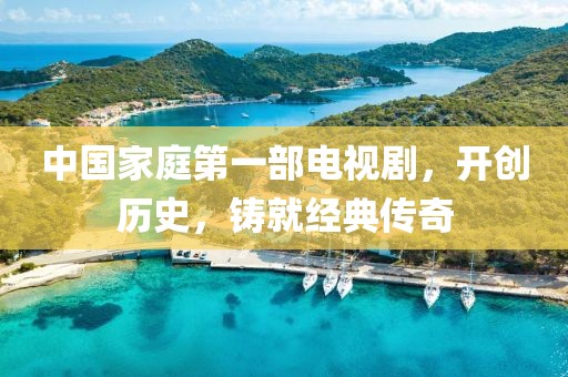 中國家庭第一部電視劇，開創(chuàng)歷史，鑄就經(jīng)典傳奇