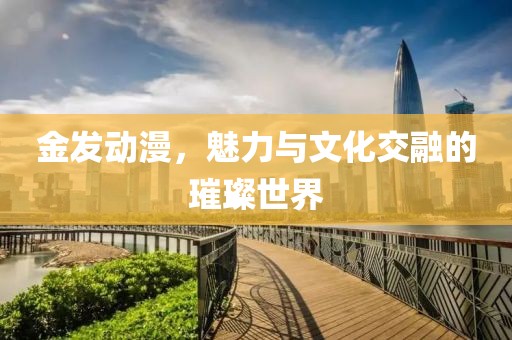 金發(fā)動漫，魅力與文化交融的璀璨世界