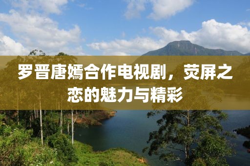 羅晉唐嫣合作電視劇，熒屏之戀的魅力與精彩