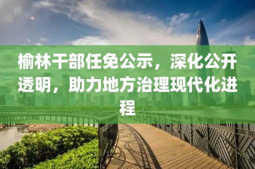 榆林干部任免公示，深化公開(kāi)透明，助力地方治理現(xiàn)代化進(jìn)程