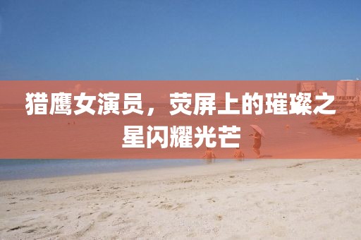 獵鷹女演員，熒屏上的璀璨之星閃耀光芒