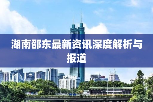 湖南邵東最新資訊深度解析與報道